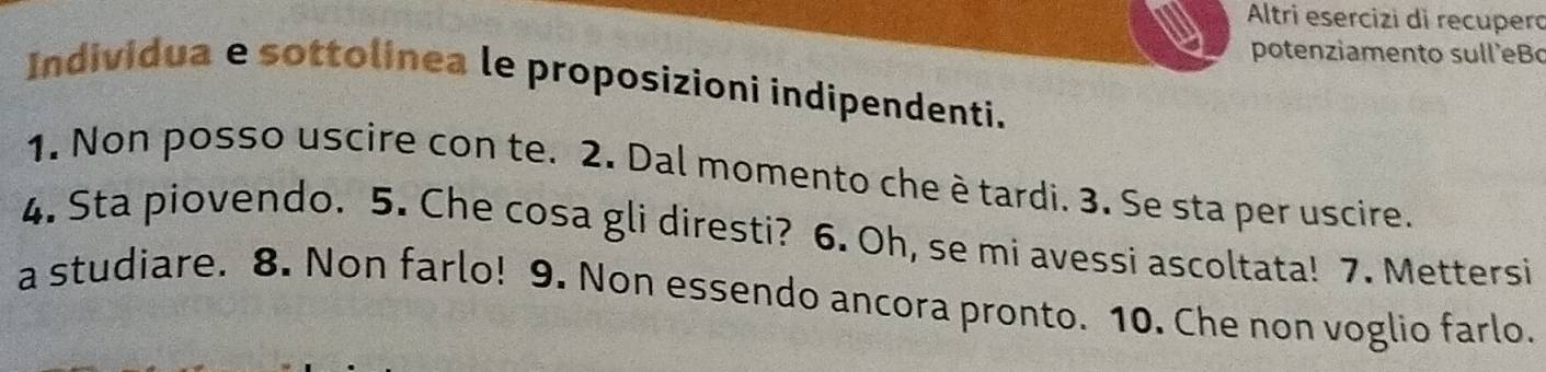 Altri esercizi di recupero 
potenziamento sull'eB 
Individua e sottolinea le proposizioni indipendenti. 
1. Non posso uscire con te. 2. Dal momento che è tardi. 3. Se sta per uscire. 
4. Sta piovendo. 5. Che cosa gli diresti? 6. Oh, se mi avessi ascoltata! 7. Mettersi 
a studiare. 8. Non farlo! 9. Non essendo ancora pronto. 10. Che non voglio farlo.