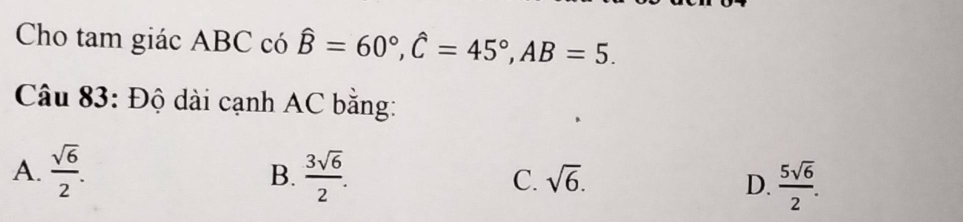 Cho tam giác ABC có hat B=60°, hat C=45°, AB=5. 
Câu 83: Độ dài cạnh AC bằng:
A.  sqrt(6)/2 .
B.  3sqrt(6)/2 .
C. sqrt(6).
D.  5sqrt(6)/2 .