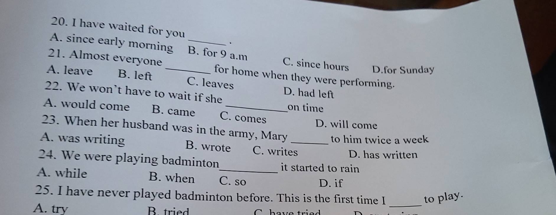 have waited for you
.
A. since early morning . B. for 9 a.m C. since hours D.for Sunday
21. Almost everyone for home when they were performing.
A. leave B. left _C. leaves
22. We won’t have to wait if she
D. had left
on time
A. would come B. came C. comes
D. will come
23. When her husband was in the army, Mary
to him twice a week
A. was writing B. wrote C. writes_
D. has written
24. We were playing badminton
it started to rain
A. while B. when C. so
D. if
_
25. I have never played badminton before. This is the first time I to play.
A. try B. tried C have tried