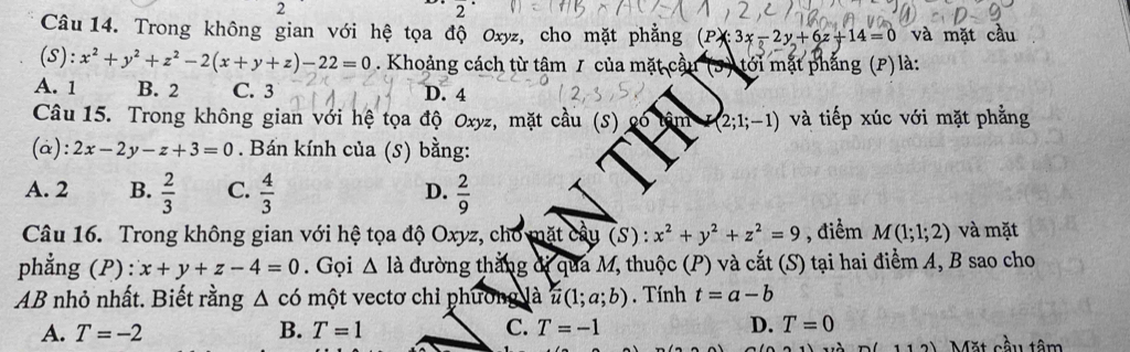 Trong không gian với hệ tọa độ Oxyz, cho mặt phẳng (Px:3x-2y+6z+14=0 và mặt cầu
(S):x^2+y^2+z^2-2(x+y+z)-22=0. Khoảng cách từ tâm 1 của mặt cầu (3) tới mặt phẳng (P) là:
A. 1 B. 2 C. 3 D. 4
Câu 15. Trong không gian với hệ tọa độ Oxyz, mặt cầu âm (2;1;-1) và tiếp xúc với mặt phẳng
(a): 2x-2y-z+3=0. Bán kính của (s) bằng:
A. 2 B.  2/3  C.  4/3   2/9 
D.
Câu 16. Trong không gian với hệ tọa độ Oxyz, cho mặt cầu (S) : x^2+y^2+z^2=9 , điểm M(1;1;2) và mặt
phẳng (P): x+y+z-4=0. Gọi △ Idot a đường thắng dị qua M, thuộc (P) và cắt (S) tại hai điểm A, B sao cho
AB nhỏ nhất. Biết rằng △ cd một vectơ chỉ phương là u(1;a;b). Tính t=a-b
A. T=-2 B. T=1 C. T=-1 D. T=0
cầu tâm