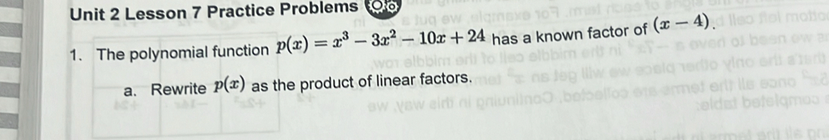 Lesson 7 Practice Problems 
1. The polynomial function p(x)=x^3-3x^2-10x+24 has a known factor of (x-4). 
a. Rewrite p(x) as the product of linear factors.