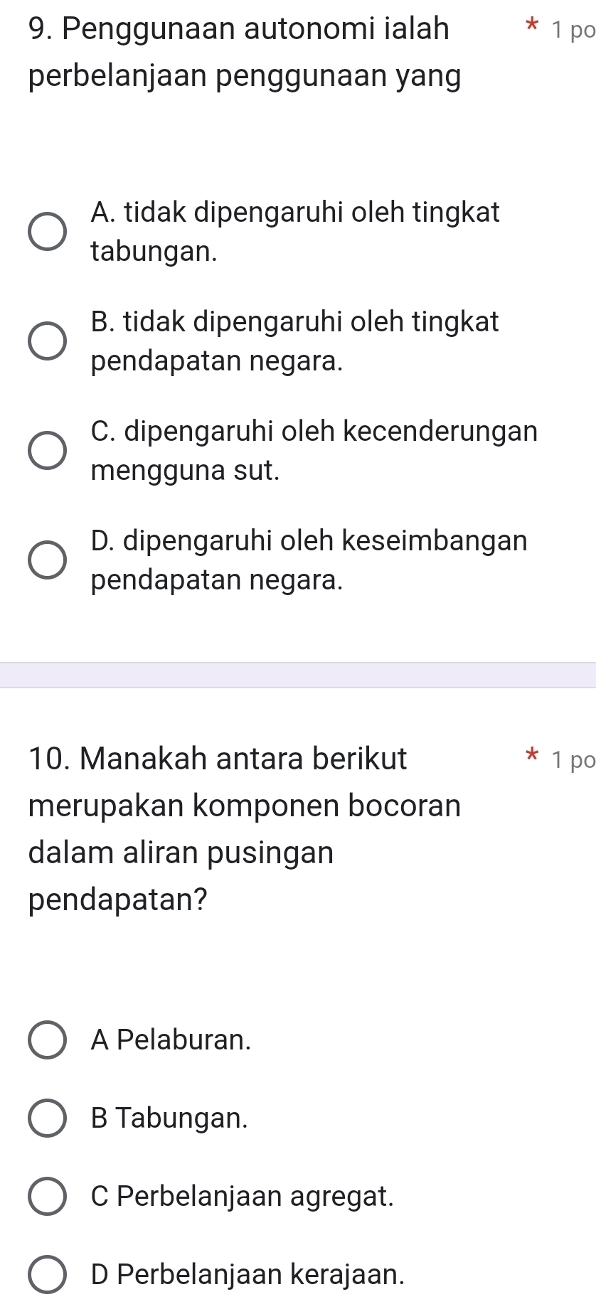 Penggunaan autonomi ialah 1 po
perbelanjaan penggunaan yang
A. tidak dipengaruhi oleh tingkat
tabungan.
B. tidak dipengaruhi oleh tingkat
pendapatan negara.
C. dipengaruhi oleh kecenderungan
mengguna sut.
D. dipengaruhi oleh keseimbangan
pendapatan negara.
10. Manakah antara berikut 1 po
merupakan komponen bocoran
dalam aliran pusingan
pendapatan?
A Pelaburan.
B Tabungan.
C Perbelanjaan agregat.
D Perbelanjaan kerajaan.