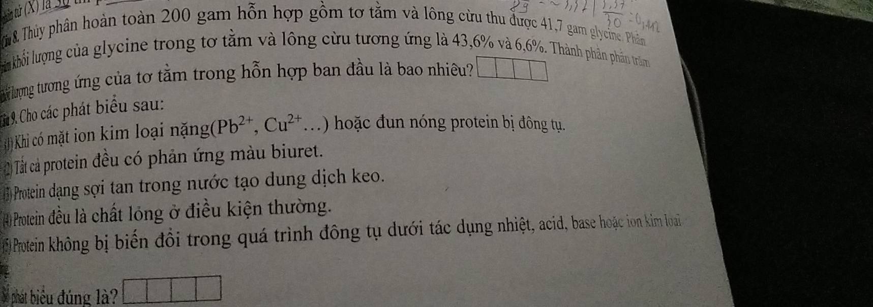 tún tử (X) là 30 th 
(i8. Thủy phân hoàn toàn 200 gam hỗn hợp gồm tơ tằm và lông cừu thu được 41, 7 gam glycine. Phân 
him khối lượng của glycine trong tơ tằm và lông cừu tương ứng là 43, 6% và 6,6%. Thành phần phần trăm 
i lượng tương ứng của tơ tằm trong hỗn hợp ban đầu là bao nhiêu? 
* 9. Cho các phát biểu sau: 
Khi có mặt ion kim loại nặng (Pb^(2+), Cu^(2+)... ) hoặc đun nóng protein bị đông tụ. 
2) Tất cả protein đều có phản ứng màu biuret. 
1 Protein dạng sợi tan trong nước tạo dung dịch keo. 
(4) Protein đều là chất lóng ở điều kiện thường. 
) Protein không bị biến đổi trong quá trình đông tụ dưới tác dụng nhiệt, acid, base hoặc ion kim loai 
Số phát biểu đúng là?