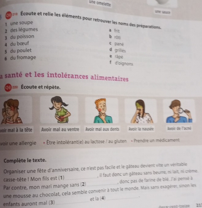 une amelette
uर sauce
ae Écoute et relie les éléments pour retrouver les noms des préparations.
1 une soupe
2 des légumes a frit
3 du poisson b rǎti
4 du bœuf c pané
5 du poulet d grillés
6 du fromage
e râpé
f d'aignons
a santé et les intolérances alimentaires
220 Écoute et répète.
voir mal à la tête Avoir mal au ventre Auqin de l'acmé
voir une allergie . Être intolérant(e) au lactose / au gluten « Prendre un médicarment
Complète le texte.
Organiser une fête d'anniversaire, ce n'est pas facile et le gâteau devient vite un véritable
casse-tête ! Mon fils est (1) , il faut donc un gâteau sans beurre, ni lait, ni crème.
Par contre, mon mari mange sans (2)_ , donc pas de farine de blé. J'ai pensé à
une mousse au chocolat, cela semble convenir à tout le monde. Mais sans exagérer, simon les
et la (4)_
`
enfants auront mal (3)_
21