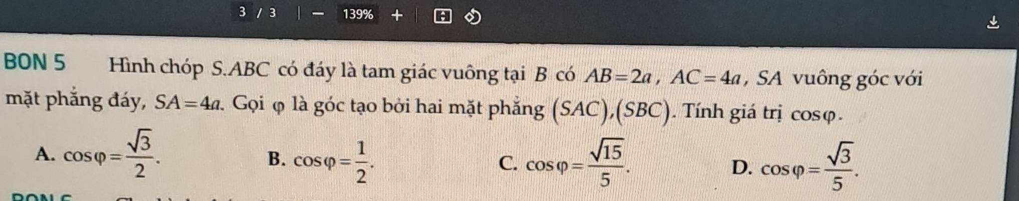 3 / 3 139%
BON 5 Hình chóp S. ABC có đáy là tam giác vuông tại B có AB=2a, AC=4a , SA vuông góc với
mặt phẳng đáy, SA=4a. Gọi φ là góc tạo bởi hai mặt phẳng (SAC),(SBC). Tính giá trị cos varphi.
A. cos varphi = sqrt(3)/2 .
B. cos varphi = 1/2 . cos varphi = sqrt(15)/5 . cos varphi = sqrt(3)/5 . 
C.
D.