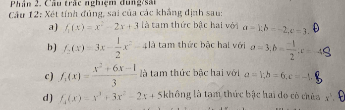 Phân 2. Câu trắc nghiệm dung/sai 
Câu 12: Xét tính đúng, sai của các khẳng định sau: 
a) f_1(x)=x^2-2x+3 là tam thức bậc hai với a=1; b=-2; c=3. 
b) f_2(x)=3x- 1/2 x^2-4 là tam thức bậc hai với a=3; b= (-1)/2 ; c=-45
c) f_3(x)= (x^2+6x-1)/3  là tam thức bậc hai với a=1; b=6; c=-1. 
d ) f_4(x)=x^3+3x^2-2x+5kh không là tam thức bậc hai do có chứa x