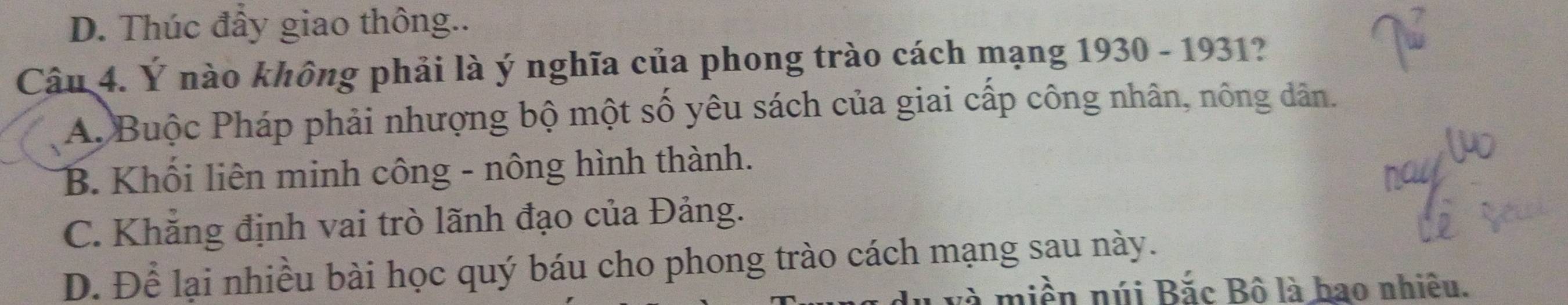 D. Thúc đẩy giao thông..
Câu 4. Ý nào không phải là ý nghĩa của phong trào cách mạng 1930 - 1931?
A. Buộc Pháp phải nhượng bộ một số yêu sách của giai cấp công nhân, nông dân.
B. Khối liên minh công - nông hình thành.
C. Khẳng định vai trò lãnh đạo của Đảng.
D. Để lại nhiều bài học quý báu cho phong trào cách mạng sau này.
và miền núi Bắc Bô là hao nhiêu.