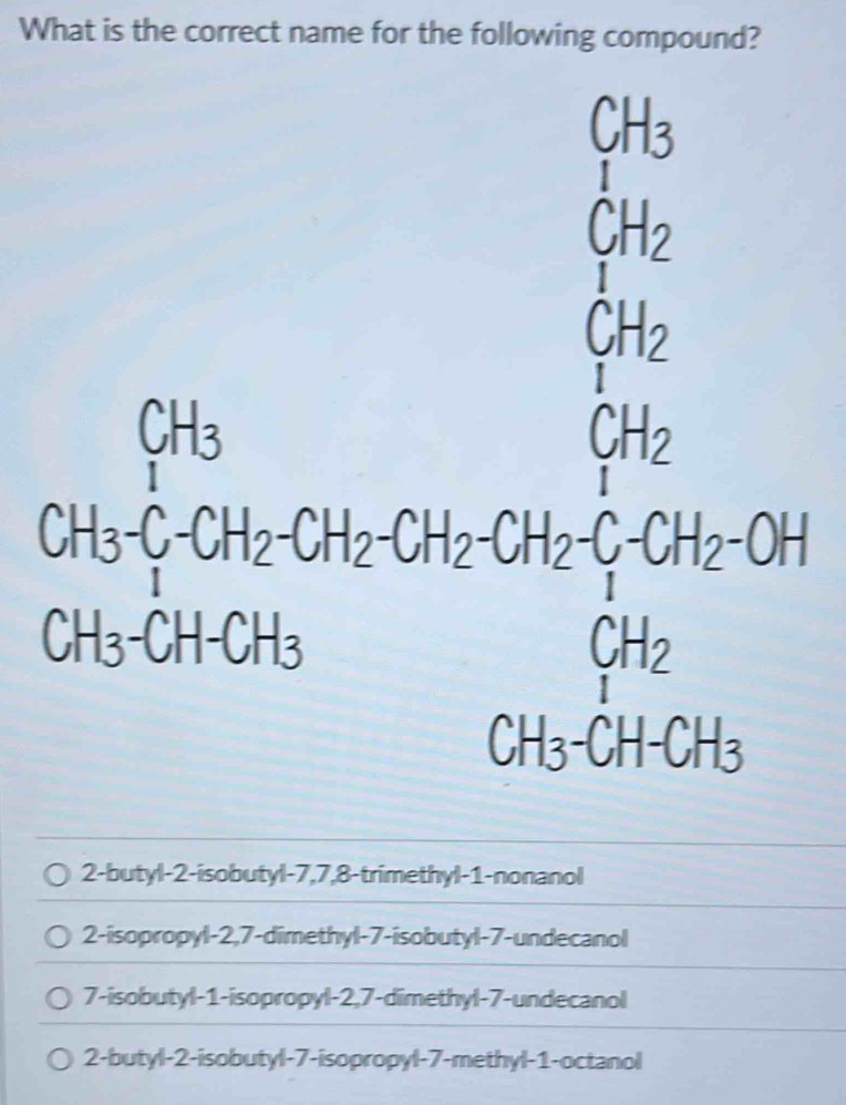 What is the correct name for the following compound?
CH_3
C_1H_2
beginarrayr Gin Gina Gk Ticien Girienendarray
2-butyl -2 -isobutyl -7, 7, 8 -trimethyl -1 -nonanol
2-isopropyl -2,7 -dimethyl -7 -isobutyl -7 -undecanol
7-isobutyl -1 -isopropyl -2,7 -dimethyl- 7 -undecanol
2-butyl -2 -isobutyl -7 -isopropyl -7 -methyl -1 -octanol