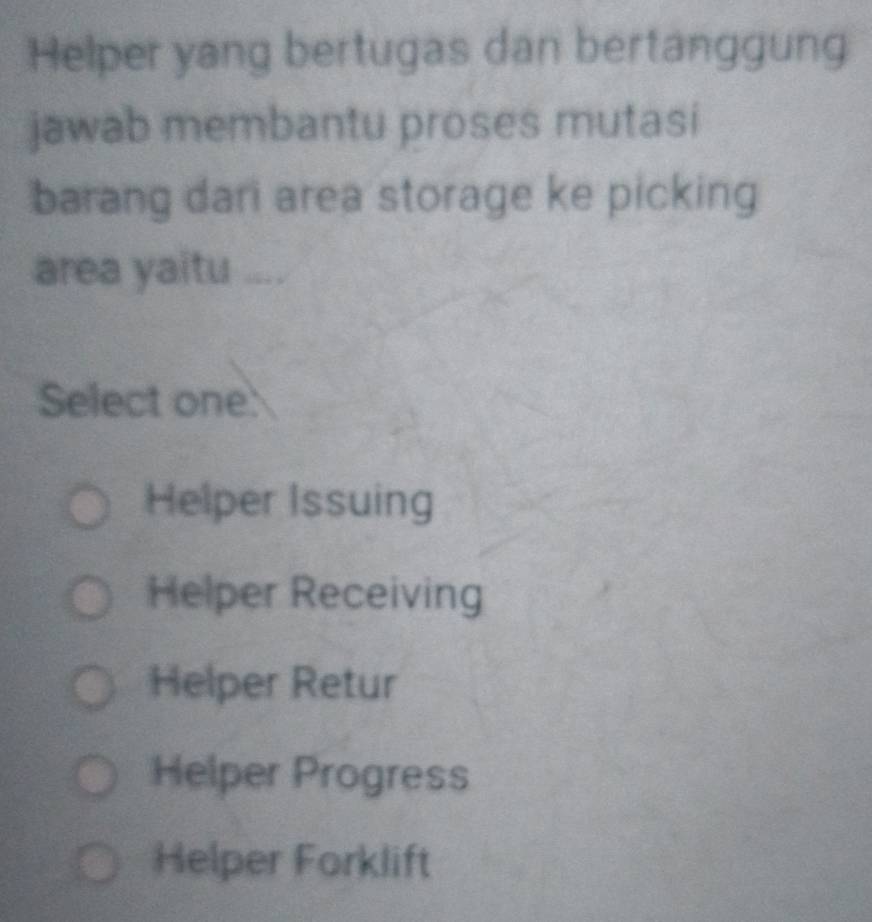 Helper yang bertugas dan bertanggung
jawab membantu proses mutasi
barang dari area storage ke picking
area yaitu ....
Select one:
Helper Issuing
Helper Receiving
Helper Retur
Helper Progress
Helper Forklift