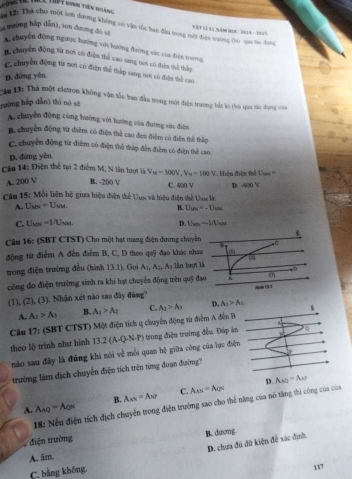 Rường tr, thcS, thPT đinh tiên hoàng
Vật lí 11 năm học: 2024 - 2025
la trường hấp dẫn), ion dương đó sẽ ăn 12: Thá cho một ion dương không có vận tốc ban đầu trong một điện trường (bỏ qua tác đụng
Achuyến động ngược hướng với hướng đường sức của điện trường
B. chuyến động từ nơi có điện thể cao sang nơi có điện thể thấp
C. chuyển động từ nơi có điện thể thấp sang nơi có điện thể cao
D. đứng yên.
Câu 13: Thá một eletron không vận tốc ban đầu trong một điện trường bắt ki (bó qua tác dụng cua
hường hắp dẫn) thi nỏ sẽ
A chuyển động cùng hướng với hướng của đường sức điện.
B. chuyển động từ diêm có điện thể cao đen điểm có điện thể thấp
C. chuyến động từ diêm có điện thể thắp đến điểm có điện thể cao.
D. đứng yên
Câu 14: Điện thế tại 2 điểm M, N lần lượt là V_M=300V,V_N=100V Hiệu điện thể U_NM=
A. 200 V B. -200 V C. 400 V D. -400 V
Câu 15: Mối liên hệ giữa hiệu điện thể Umn và hiệu điện thể Unm là:
A. U_MN=U_NM.
B. U_MN=-U_NM.
C. U_MN=1/U_NM. D. U_MN=-1/U_NM
Câu 16: (SBT CTST) Cho một hạt mang điện dương chuyển
B
động từ điểm A đến điểm B, C, D theo quỹ đạo khác nhau (1)
(2
trong điện trường đều (hình 13.1). Gọi A_1,A_2,A_3 lần lượt là
D
công do điện trường sinh ra khi hạt chuyển động trên quỹ đạo A (3)
Hình 13.1
(1), (2), (3). Nhận xét nào sau đây đúng?
A. A_1>A_3 B. A_1>A_2 C. A_2>A_3 D. A_3>A_1.
É
A
Câu 17: (SBT CTST) Một điện tích q chuyển động từ điểm A đến B
Q
theo lộ trình như hình 13.2(A-Q-N-P) trong điện trường đều. Đáp án N
nào sau đây là đúng khi nói về mối quan hệ giữa công của lực điện
trường làm dịch chuyển điện tích trên từng đoạn đường? P
D. A_AQ=A_AP
A. A_AQ=A_QN B. A_AN=A_NP C. A_AN=A_QN
* 18: Nếu điện tích dịch chuyển trong điện trường sao cho thế năng của nó tăng thì công của của
B. dương
8 điện trường
D. chưa đủ dữ kiện đề xác định.
A. âm.
C. bằng không.
117