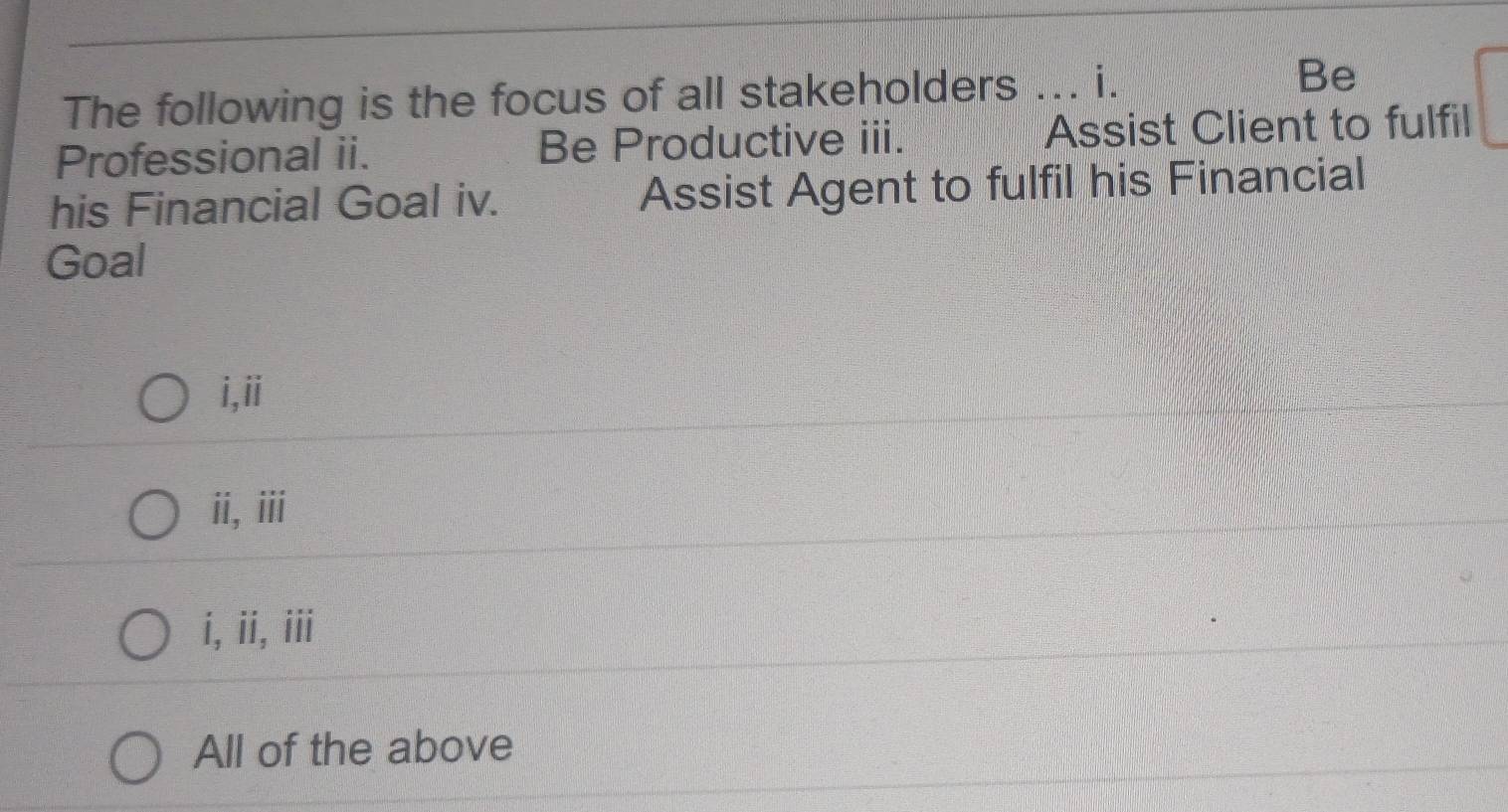 The following is the focus of all stakeholders _i . Be
Professional ii. Be Productive iii. Assist Client to fulfil
his Financial Goal iv. Assist Agent to fulfil his Financial
Goal
i,ii
ii,iii
i, ii, iii
All of the above