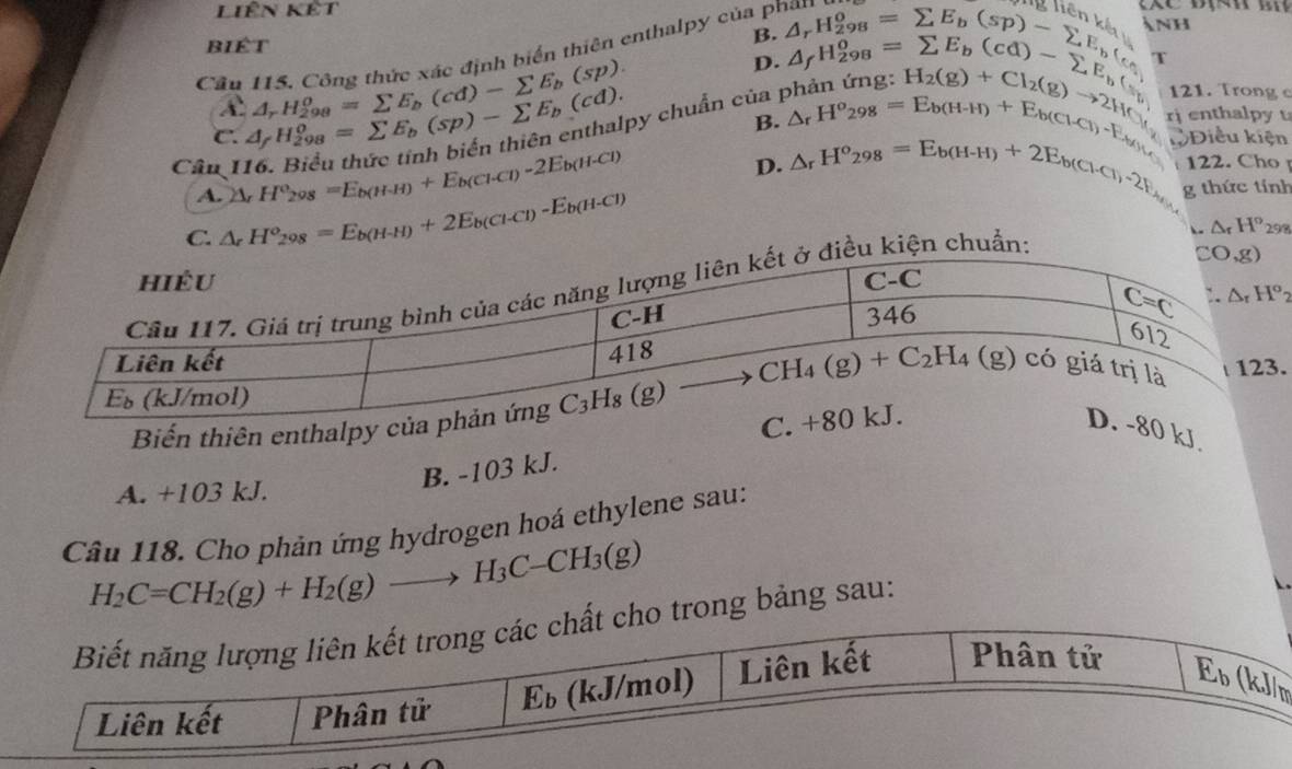 Liên kết
biét
B.
av NH
Cầu 115. Công thức xác định biển thiên enthalpy của phán

D.
r
py chuẩn của p
c. △ _fH_(298)^o=sumlimits E_b(sp)-sumlimits E_b(cd). A_rH_(298)^o=sumlimits E_b(cd)-sumlimits E_b(sp). △ _(ar)^(_circ _2)98^2=^S_b(sp)-sumlimits E_sp)-sumlimits E_b, c_a=sumlimits E_b(cd)-sumlimits E_c beginarrayr A_rH_298 A_rH_298endarray =sumlimits E_b(cd)-sumlimits E_b( A_rH_298endarray 121. Trong c
B. Điều kiện
D. _△ _rH^o_298=E_b(H+H)+E_b(Cl-Cl)-E_1)+E_by H_2(g)+Cl_2(g)to 2H_f rj enthalpy t
Câu I △ _rH^e_298=E_b(H-H)+E_b(Cl-Cl)-2E_b(H-Cl) △ _rH^o_298=E_b(H-H)+2E_b(Cl-Cl)· 2F_H_2 122. Cho 
A.
C. △ _rH^o_298=E_b(H-H)+2E_b(Cl-Cl)-E_b(H-Cl) g thức tính
△ _rH°_29.
Biến thiên enthalpy
kJ
B. -103 kJ.
A. +103 kJ.
Câu 118. Cho phản ứng hydrogen hoá ethylene sau:
H_2C=CH_2(g)+H_2(g)to H_3C-CH_3(g)
o trong bảng sau:
m