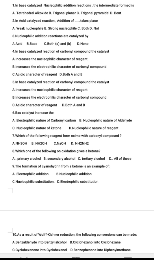 In base catalyzed Nucleophilic addition reactions , the intermediate formed is
A. Tetrahedral Alkoxide B. Trigonal planar C. Trigonal pyramidal D. Bent
2.In Acid catalyzed reaction , Addition of ......takes place
A. Weak nucleophile B. Strong nucleophile C. Both D. Not
3.Nucleophilic addition reactions are catalyzed by
A.Acid B.Base C.Both (a) and (b) D.None
4.In base catalyzed reaction of carbonyl compound the catalyst
A.Increases the nucleophilic character of reagent
B.Increases the electrophilic character of carbonyl compound
C.Acidic character of reagent D.Both A and B
5.In base catalyzed reaction of carbonyl compound the catalyst
A.Increases the nucleophilic character of reagent
B.Increases the electrophilic character of carbonyl compound
C.Acidic character of reagent D.Both A and B
6.Bas catalyst increase the
A. Electrophilic nature of Carbonyl carbon B. Nucleophilic nature of Aldehyde
C. Nucleophilic nature of ketone D.Nucleophilic nature of reagent
7.Which of the following reagent form oxime with carbonyl compound ?
A. NH3OH B. NH2OH C. NaOH D. NH2NH2
8.Which one of the following on oxidation gives a ketone?
A.. primary alcohol B. secondary alcohol C. tertiary alcohol D.. All of these
9.The formation of cyanohydrin from a ketone is an example of:
A. Electrophilic addition. B.Nucleophilic addition
C.Nucleophilic substitution. D.Electrophilic substitution
10.As a result of Wolff-Kishner reduction, the following conversions can be made:
A.Benzaldehyde into Benzyl alcohol B.Cyclohexanol into Cyclohexane
C.Cyclohexanone into Cyclohexanol D.Benzophenone into Diphenylmethane.