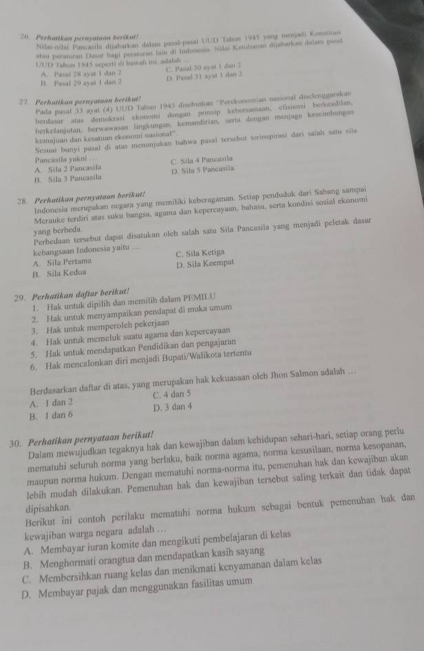 Perhatikan pernyatuan berikut!
Nilai-nilai Pancasila dijabarkan dalam pasal-pasal UUD Tahun 1945 yang menjadi Konstituss
atau peraturan Dasar hagi persturan tain di Indonesia. Silai Ketuhanan dijaharkan dalam pasal
UUD Tahun 1945 seperti di bawah ini, adalah ..
A. Pasal 28 ayar 1 dan 2 C. Pasal 30 ayat 1 dan 2
D. Pasal 31 ayat 1 dan 2
B. Pasal 29 ayat 1 dan 2
27. Perhatikan pernyataan berikut!
Pada pasal 33 ayat (4) UUD Tahun 1945 disebutkan ''Perekonomian nasional disclenggarakan
berdasar atas demokrasi ekonomi dengan prinsip kebersamaan, efisiensi berkeadilan.
berkelanjutan, berwawasan lingkungan, kemandirian, serta dengan menjaga keseimbangan
kemajuan dan kesatuan ekonomi nasional.
Sesuai bunyi pasal di atas menunjukan hahwa pasal tersebut terinspirasi dari salah satu sila
Pancasila yakni
A. Sila 2 Pancasila C. Sila 4 Pancasila
B. Sila 3 Pancasila D. Sila 5 Pancasila
28. Perhatikan pernyataan berikut!
Indonesia merupakan negara yang memiliki keberagaman. Setiap penduduk dari Sabang sampai
Merauke terdiri atas suku bangsa, agama dan kepercayaan, bahasa, serta kondisi sosial ekonomi
yang berbeda.
Perbedaan tersebut dapat disatukan olch salah satu Sila Pancasila yang menjadi peletak dasar
kebangsaan Indonesia yaitu …
A. Sila Pertama C. Sila Ketiga
B. Sila Kedua D. Sila Keempat
29. Perhatikan daftar berikut!
1. Hak untuk dipilih dan memilih dalam PEMIL.U
2. Hak untuk menyampaikan pendapat di muka umum
3. Hak untuk memperoleh pekerjaan
4. Hak untuk memeluk suatu agama dan kepercayaan
5. Hak untuk mendapatkan Pendidikan dan pengajaran
6. Hak mencalonkan diri menjadi Bupati/Walikota tertentu
Berdasarkan daftar di atas, yang merupakan hak kekuasaan olch Jhon Salmon adalah …
A. 1 dan 2 C. 4 dan 5
B. 1 dan 6 D. 3 dan 4
30. Perhatikan pernyataan berikut!
Dalam mewujudkan tegaknya hak dan kewajiban dalam kehidupan sehari-hari, setiap orang perlu
mematuhi seluruh norma yang berlaku, baik norma agama, norma kesusilaan, norma kesopanan,
maupun norma hukum. Dengan mematuhi norma-norma itu, pemenuhan hak dan kewajiban akan
lebih mudah dilakukan. Pemenuhan hak dan kewajiban tersebut saling terkait dan tidak dapat
dipisahkan.
Berikut ini contoh perilaku mematuhi norma hukum sebagai bentuk pemenuhan hak dan
kewajiban warga negara adalah ..
A. Membayar iuran komite dan mengikuti pembelajaran di kelas
B. Menghormati orangtua dan mendapatkan kasih sayang
C. Membersihkan ruang kelas dan menikmati kenyamanan dalam kelas
D. Membayar pajak dan menggunakan fasilitas umum