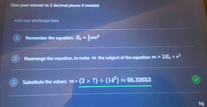 Give your answer to 2 decimal places if needed. 
Add any workings here 
1 Remember the equation: E_k= 1/2 mv^2
Rearrange the equation, to make 11 the subject of the equation; m=2E_k/ v^2
3 Substitute the values: m=(2* ?)/ (14^2)approx 66.32653
kg