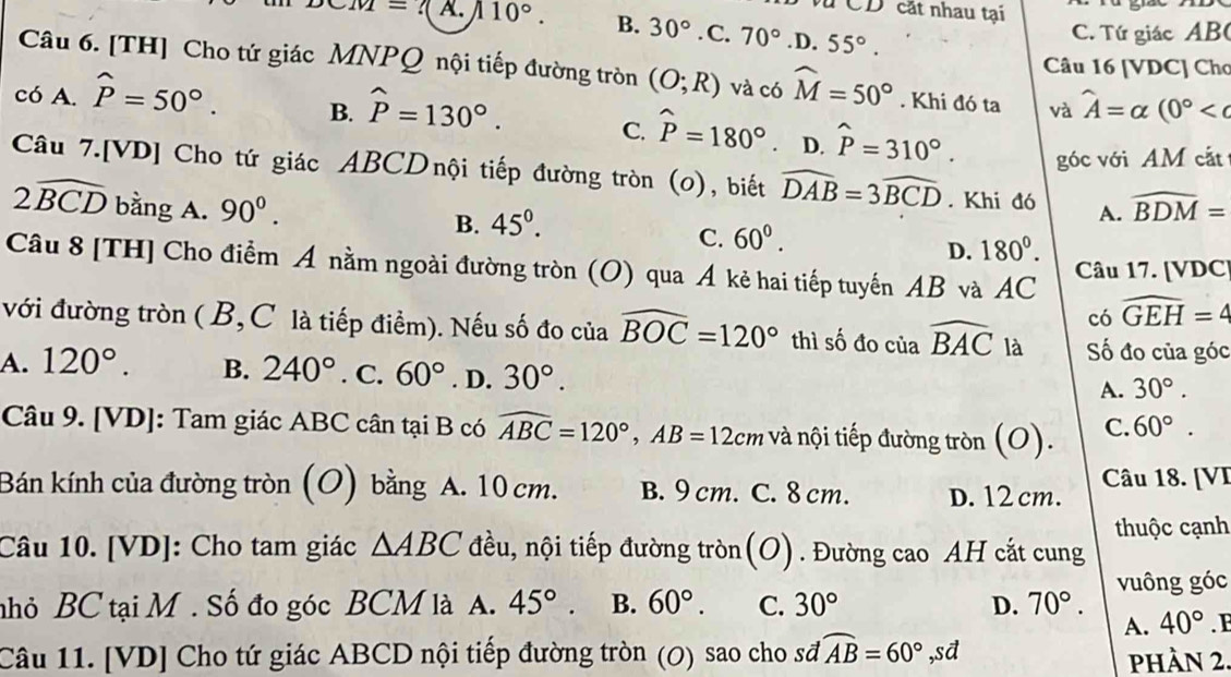 Vũ CD cát nhau tại
CM=7( A. 110°. B. 30°. C. 70° .D. 55°.
C. Tứ giác AB(
Câu 16 [VDC] Cho
Câu 6. [TH] Cho tứ giác MNPQ nội tiếp đường tròn (O;R) và có widehat M=50°. Khi đó ta và widehat A=alpha (0°
có A. hat P=50°. B. hat P=130°.. D. hat P=310°.
C. widehat P=180°
góc với AM cắt
Câu 7.[VD] Cho tứ giác ABCDnội tiếp đường tròn (0), biết widehat DAB=3widehat BCD. Khi đó A. widehat BDM=
2widehat BCD bằng A. 90^(0^
B. 45^circ).
C. 60°.
D. 180°.
Câu 8 [TH] Cho điểm A nằm ngoài đường tròn (O) qua Á kẻ hai tiếp tuyến AB và AC Câu 17. [VDC]
có widehat GEH=4
với đường tròn ( B,C là tiếp điểm). Nếu số đo của widehat BOC=120° thì số đo của widehat BAC là Số đo của góc
A. 120°. B. 240°. C. 60°. D. 30°.
A. 30°.
Câu 9. [VD]: Tam giác ABC cân tại B có widehat ABC=120°,AB=12cm và nội tiếp đường tròn (O). C. 60°.
Bán kính của đường tròn (O) bằng A. 10 cm. B. 9 cm. C. 8 cm. D. 12 cm. Câu 18. [VI
thuộc cạnh
Câu 10. [VD]: Cho tam giác △ ABC đều, nội tiếp đường tròn(O). Đường cao AH cắt cung
nhỏ BC tại M. Số đo góc BCM là A. 45°. B. 60°. C. 30° D. 70°. vuông góc
A. 40°.F
Câu 11. [VD] Cho tứ giác ABCD nội tiếp đường tròn (0) sao cho sđ widehat AB=60° ,sd phần 2.