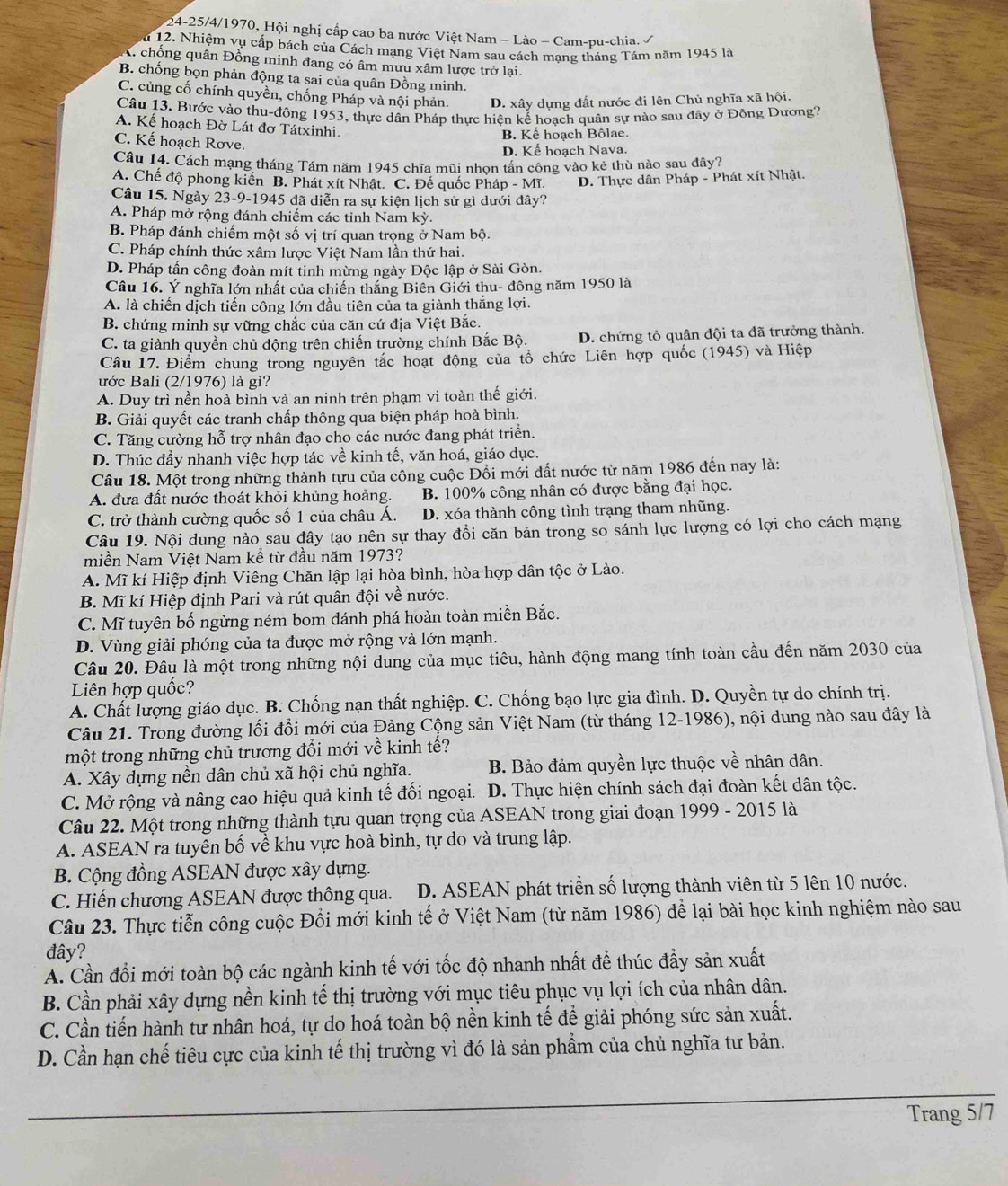 24-25/4/1970, Hội nghị cấp cao ba nước Việt Nam - Lào - Cam-pu-chia. /
u 12. Nhiệm vụ cấp bách của Cách mạng Việt Nam sau cách mang tháng Tám năm 1945 là
A chống quân Đồng minh đang có âm mưu xâm lược trở lại.
B. chống bọn phản động ta sai của quân Đồng minh.
C. cùng cố chính quyền, chống Pháp và nội phản. D. xây dựng đất nước đi lên Chủ nghĩa xã hội.
Câu 13. Bước vào thu-đông 1953, thực dân Pháp thực hiện kế hoạch quân sự nào sau đây ở Đông Dương?
A. Kế hoạch Đờ Lát đơ Tátxinhi.
B. Kế hoạch Bôlae.
C. Kế hoạch Rơve.
D. Kế hoạch Nava.
Câu 14. Cách mạng tháng Tám năm 1945 chĩa mũi nhọn tần công vào kẻ thù nào sau đây?
A. Chế độ phong kiến B. Phát xít Nhật. C. Đế quốc Pháp - Mĩ. D. Thực dân Pháp - Phát xít Nhật.
Câu 15. Ngày 23-9-1945 đã diễn ra sự kiện lịch sử gì dưới đây?
A. Pháp mở rộng đánh chiếm các tỉnh Nam kỳ.
B. Pháp đánh chiếm một số vị trí quan trọng ở Nam bộ.
C. Pháp chính thức xâm lược Việt Nam lần thứ hai.
D. Pháp tấn công đoàn mít tinh mừng ngày Độc lập ở Sài Gòn.
Câu 16. Ý nghĩa lớn nhất của chiến thắng Biên Giới thu- đông năm 1950 là
A. là chiến dịch tiến công lớn đầu tiên của ta giành thắng lợi.
B. chứng minh sự vững chắc của căn cứ địa Việt Bắc.
C. ta giành quyền chủ động trên chiến trường chính Bắc Bộ. D. chứng tỏ quân đội ta đã trưởng thành.
Câu 17. Điểm chung trong nguyên tắc hoạt động của tổ chức Liên hợp quốc (1945) và Hiệp
ước Bali (2/1976) là gì?
A. Duy trì nền hoà bình và an ninh trên phạm vi toàn thế giới.
B. Giải quyết các tranh chấp thông qua biện pháp hoà bình.
C. Tăng cường hỗ trợ nhân đạo cho các nước đang phát triển.
D. Thúc đầy nhanh việc hợp tác về kinh tế, văn hoá, giáo dục.
Câu 18. Một trong những thành tựu của công cuộc Đồi mới đất nước từ năm 1986 đến nay là:
A. đưa đất nước thoát khỏi khủng hoảng. B. 100% công nhân có được bằng đại học.
C. trở thành cường quốc số 1 của châu Á. D. xóa thành công tình trạng tham nhũng.
Câu 19. Nội dung nào sau đây tạo nên sự thay đồi căn bản trong so sánh lực lượng có lợi cho cách mạng
miền Nam Việt Nam kề từ đầu năm 1973?
A. Mĩ kí Hiệp định Viêng Chăn lập lại hòa bình, hòa hợp dân tộc ở Lào.
B. Mĩ kí Hiệp định Pari và rút quân đội về nước.
C. Mĩ tuyên bố ngừng ném bom đánh phá hoàn toàn miền Bắc.
D. Vùng giải phóng của ta được mở rộng và lớn mạnh.
Câu 20. Đâu là một trong những nội dung của mục tiêu, hành động mang tính toàn cầu đến năm 2030 của
Liên hợp quốc?
A. Chất lượng giáo dục. B. Chống nạn thất nghiệp. C. Chống bạo lực gia đình. D. Quyền tự do chính trị.
Câu 21. Trong đường lối đổi mới của Đảng Cộng sản Việt Nam (từ tháng 12-1986), nội dung nào sau đây là
một trong những chủ trương đổi mới về kinh tế?
A. Xây dựng nền dân chủ xã hội chủ nghĩa. B. Bảo đảm quyền lực thuộc về nhân dân.
C. Mở rộng và nâng cao hiệu quả kinh tế đối ngoại.  D. Thực hiện chính sách đại đoàn kết dân tộc.
Câu 22. Một trong những thành tựu quan trọng của ASEAN trong giai đoạn 1999 - 2015 là
A. ASEAN ra tuyên bố về khu vực hoà bình, tự do và trung lập.
B. Cộng đồng ASEAN được xây dựng.
C. Hiến chương ASEAN được thông qua. D. ASEAN phát triển số lượng thành viên từ 5 lên 10 nước.
Câu 23. Thực tiễn công cuộc Đồi mới kinh tế ở Việt Nam (từ năm 1986) để lại bài học kinh nghiệm nào sau
đây?
A. Cần đổi mới toàn bộ các ngành kinh tế với tốc độ nhanh nhất để thúc đầy sản xuất
B. Cần phải xây dựng nền kinh tế thị trường với mục tiêu phục vụ lợi ích của nhân dân.
C. Cần tiến hành tư nhân hoá, tự do hoá toàn bộ nền kinh tế đề giải phóng sức sản xuất.
D. Cần hạn chế tiêu cực của kinh tế thị trường vì đó là sản phẩm của chủ nghĩa tư bản.
_
Trang 5/7