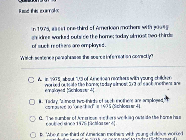 Read this example:
In 1975, about one-third of American mothers with young
children worked outside the home; today almost two-thirds
of such mothers are employed.
Which sentence paraphrases the source information correctly?
A. In 1975, about 1/3 of American mothers with young children
worked outside the home; today almost 2/3 of such mothers are
employed (Schlosser 4).
B. Today, "almost two-thirds of such mothers are employed,"
compared to "one-third" in 1975 (Schlosser 4).
C. The number of American mothers working outside the home has
doubled since 1975 (Schlosser 4).
D. “About one-third of American mothers with young children worked
de the home" in 1975, as comnared to today (Schlosser 4)