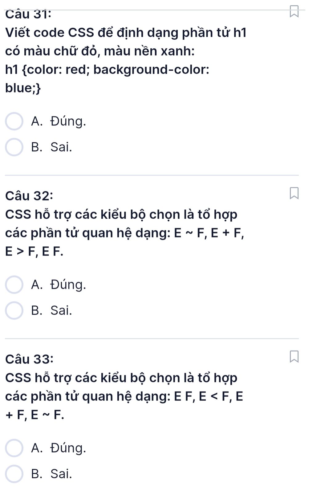 Viết code CSS để định dạng phần tử h1
có màu chữ đỏ, màu nền xanh:
h1 color: red; background-color:
blue;
A. Đúng.
B. Sai.
Câu 32:
CSS hỗ trợ các kiểu bộ chọn là tổ hợp
các phần tử quan hệ dạng: Esim F, E+F,
E>F , E F.
A. Đúng.
B. Sai.
Câu 33:
CSS hỗ trợ các kiểu bộ chọn là tổ hợp
các phần tử quan hệ dạng: E F, E , E
+F, Esim F.
A. Đúng.
B. Sai.