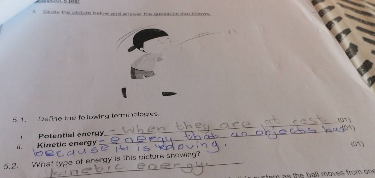 1081 
5. Study the picture below and answer the questions that follows. 
5.1. Define the following terminologies. 
(01) 
01) 
i. Potential energy 
_ 
ii. Kinetic energy 
_ 
(01) 
5.2. What type of energy is this picture showing? 
em s the ball moves from on
