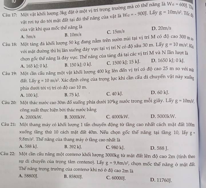 Một vật khối lượng 3kg đặt ở một vị trí trọng trường mà có thế năng là W_u=600J. Thị
vật rơi tự do tới mặt đất tại đó thế năng của vật là W_t2=-900J. Lấy g=10m/s^2. Tốc độ
của vật khi qua mốc thế năng là D. 20m/s
A. 5m/s B. 10m/s C. 15m/s
Câu 18: Một tảng đá khối lượng 50 kg đang nằm trên sườn núi tại vị trí M có độ cao 300 m sơ
với mặt đường thì bị lăn xuống đáy vực tại vị trí N có độ sâu 30 m. Lấy gapprox 10m/s^2 Khi
chọn gốc thế năng là đáy vực. Thế năng của tảng đá tại các vị trí M và N lần lượt là
A. 165 kJ; 0 kJ. B. 150 kJ; 0 kJ. C. 1500 kJ; 15 kJ. D. 1650 kJ; 0 kJ.
Câu 19: Một cần cầu nâng một vật khối lượng 400 kg lên đến vị trí có độ cao 25 m so với mặt
đất. Lấy gapprox 10m/s^2. Xác định công của trọng lực khi cần cầu di chuyển vật này xuống
phía dưới tới vị trí có độ cao 10 m.
A. 100 kJ. B. 75 kJ. C. 40 kJ. D. 60 kJ.
Câu 20: Một thác nước cao 30m đổ xuống phía dưới 10ªkg nước trong mỗi giây. Lấy g=10m/s^2,
công suất thực hiện bởi thác nước bằng
A. 2000kW. B. 3000kW. C. 4000kW. D. 5000kW.
Câu 21: Một thang máy có khối lượng 1 tấn chuyển động từ tầng cao nhất cách mặt đất 100m
xuống tầng thứ 10 cách mặt đất 40m. Nếu chọn gốc thế năng tại tầng 10, lấy g=
9,8m/s^2 T Thế năng của thang máy ở tầng cao nhất là
A. 588 kJ. B. 392 kJ. C. 980 kJ. D. 588 J.
Câu 22: Một cần cấu nâng một contenơ khối lượng 3000kg từ mặt đất lên độ cao 2m (tính theo
sự di chuyển của trọng tâm contenơ). Lấy g=9,8m/s^2 , chọn mốc thế năng ở mặt đất.
Thế năng trọng trường của contenơ khi nó ở độ cao 2m là
A. 58800J. B. 85800J. C. 60000J. D. 11760J.