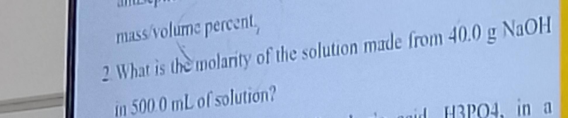 mass/volume percent, 
2. What is the molarity of the solution made from 40.0 g NaOH 
in 500 0 mL of solution? 
H3PO4. in a