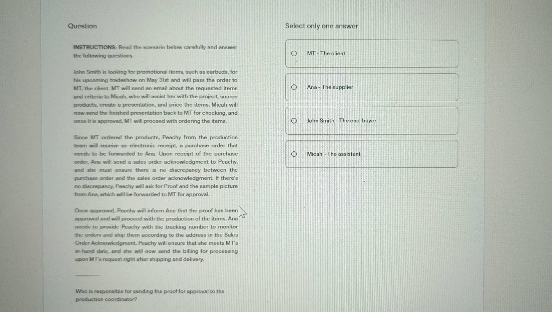 Question Select only one answer 
INSTRUCTIONS: Read the scenario below carefully and answer 
the following questions. 
MT - The client 
John Smith is looking for promotional items, such as earbuds, for 
his upcoming tradeshow on May 31st and will pass the order to 
MT, the client. MT will send an email about the requested items Ana - The supplier 
and criteria to Micah, who will assist her with the project, source 
products, create a presentation, and price the items. Micah will 
now send the finished presentation back to MT for checking, and 
once it is approved, MT will proceed with ordering the items. John Smith - The end-buyer 
Since MT ordered the products, Peachy from the production 
team will receive an electronic receipt, a purchase order that 
needs to be forwarded to Ana. Upon receipt of the purchase Micah - The assistant 
order, Ana will send a sales order acknowledgment to Peachy, 
and she must ensure there is no discrepancy between the 
purchase order and the sales order acknowledgment. If there's 
no discrepancy, Peachy will ask for Proof and the sample picture 
from Ana, which will be forwarded to MT for approval. 
Once approved, Peachy will inform Ana that the proof has been 
approved and will proceed with the production of the items. Ana 
needs to provide Peachy with the tracking number to monitor 
the orders and ship them according to the address in the Sales 
Order Acknowledgment. Peachy will ensure that she meets MT's 
in-hand date, and she will now send the billing for processing 
upon MT's request right after shipping and delivery. 
_ 
Who is responsible for sending the proof for approval to the 
production coordinator?