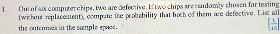 Out of six computer chips, two are defective. If two chips are randomly chosen for testing 
(without replacement), compute the probability that both of them are defective. List all 
the outcomes in the sample space.
[ 1/15 ]