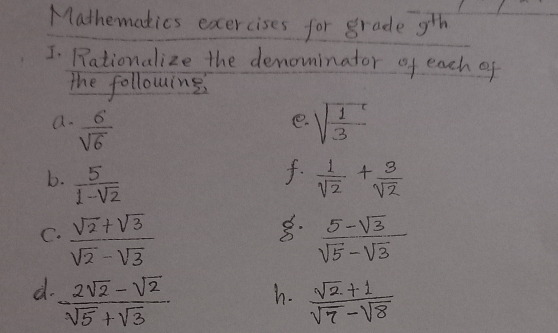 Mathematics exercises for grade 9^(th) 
I. Rationalize the denominator of each of 
the following 
a.  6/sqrt(6)  sqrt(frac 1)3
e. 
f. 
b.  5/1-sqrt(2)   1/sqrt(2) + 3/sqrt(2) 
8. 
C.  (sqrt(2)+sqrt(3))/sqrt(2)-sqrt(3)   (5-sqrt(3))/sqrt(5)-sqrt(3) 
d.  (2sqrt(2)-sqrt(2))/sqrt(5)+sqrt(3)   (sqrt(2)+1)/sqrt(7)-sqrt(8) 
h.