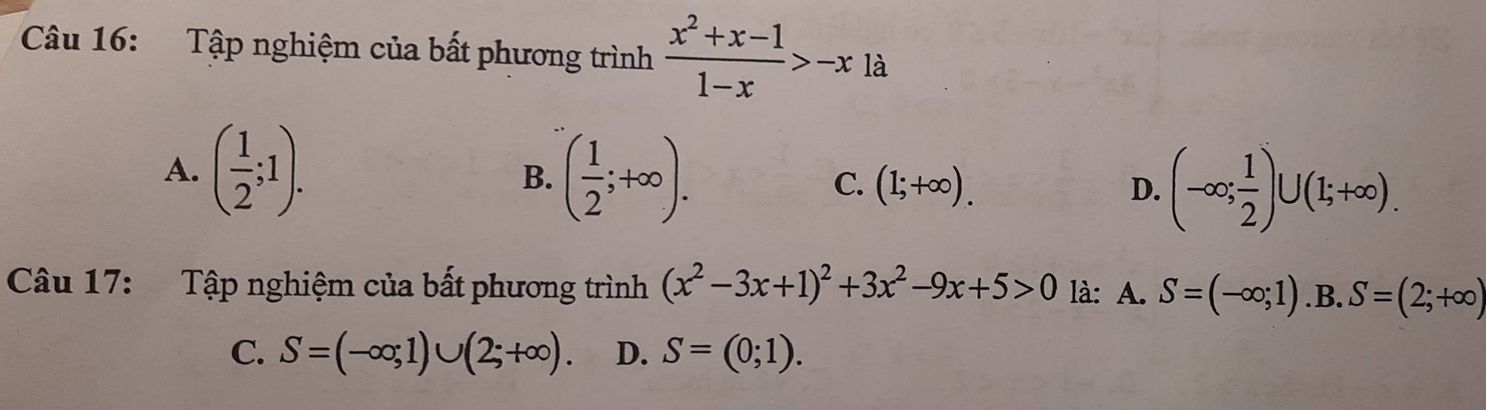 Tập nghiệm của bất phương trình  (x^2+x-1)/1-x >-x là
A. ( 1/2 ;1).
B. ( 1/2 ;+∈fty ). C. (1;+∈fty ). D. (-∈fty ; 1/2 )∪ (1;+∈fty ). 
Câu 17: Tập nghiệm của bất phương trình (x^2-3x+1)^2+3x^2-9x+5>0 là: A. S=(-∈fty ;1) .B. S=(2;+∈fty )
C. S=(-∈fty ;1)∪ (2;+∈fty ). D. S=(0;1).