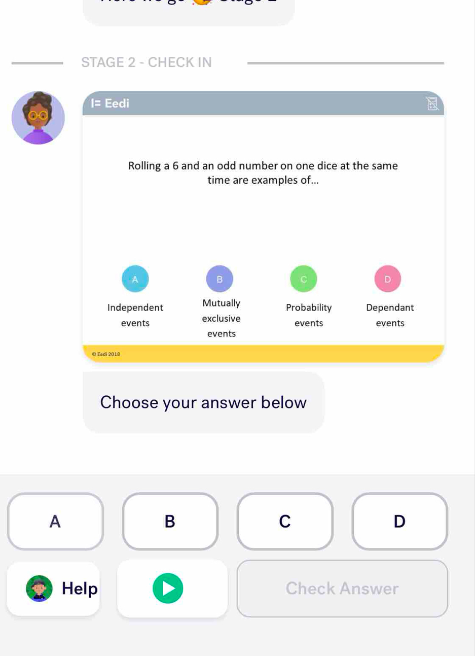 STAGE 2 - CHECK IN
I= Eedi 
Rolling a 6 and an odd number on one dice at the same
time are examples of...
A
B
C
D
Independent Mutually Probability Dependant
events exclusive
events events
events
© Eedi 2018
Choose your answer below
A
B
C
D
Help Check Answer