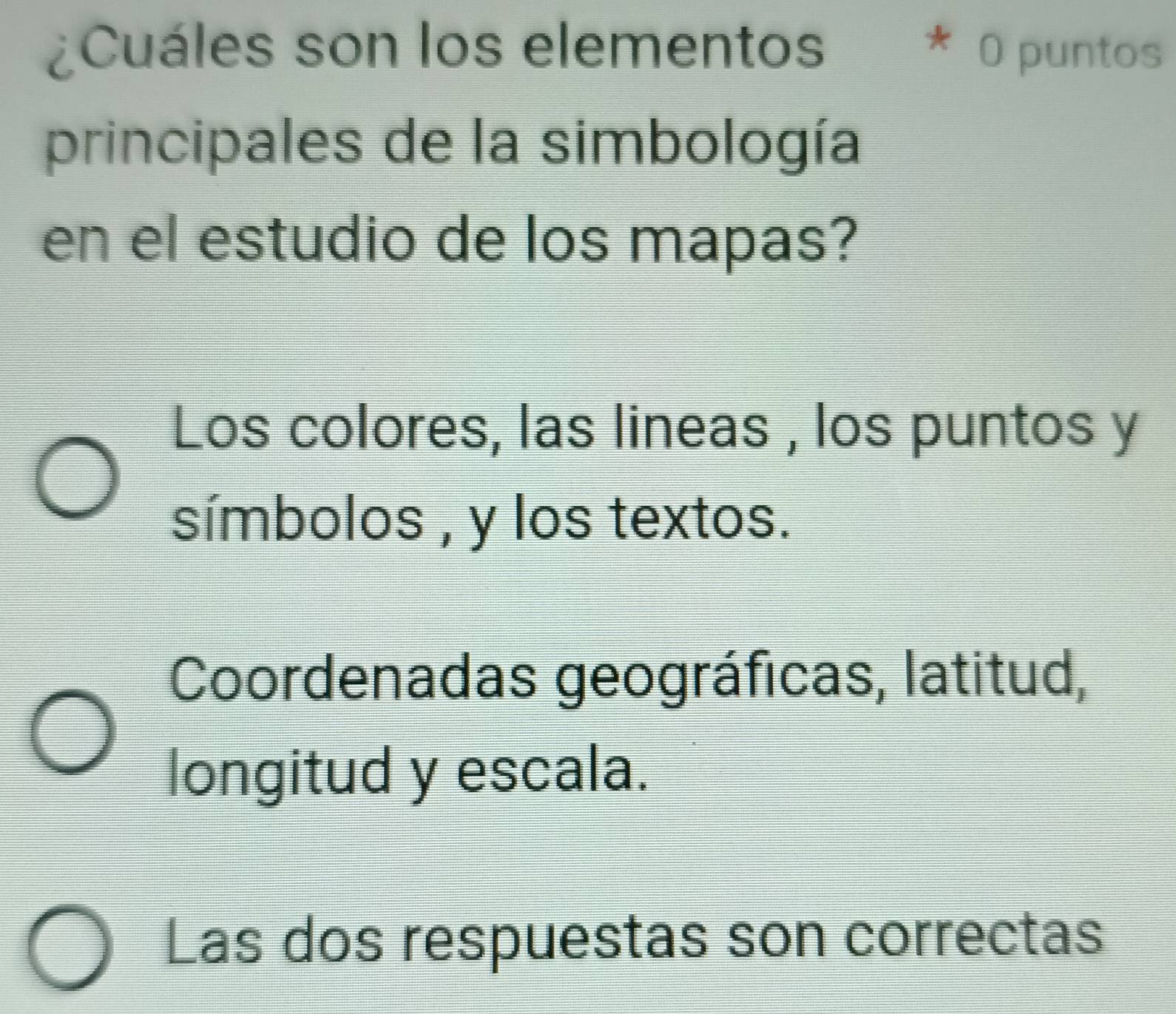 Cuáles son los elementos * O puntos
principales de la simbología
en el estudio de los mapas?
Los colores, las lineas , los puntos y
símbolos , y los textos.
Coordenadas geográficas, latitud,
longitud y escala.
Las dos respuestas son correctas