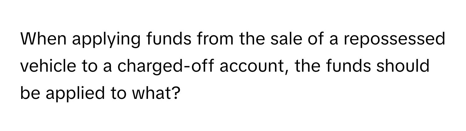 When applying funds from the sale of a repossessed vehicle to a charged-off account, the funds should be applied to what?