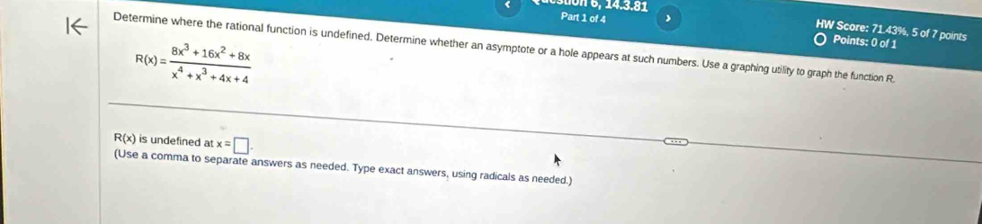6 , 14.3.81
Part 1 of 4 Points: 0 of 1
HW Score: 71.43%, 5 of 7 points
Determine where the rational function is undefined. Determine whether an asymptote or a hole appears at such numbers. Use a graphing utility to graph the function R
R(x)= (8x^3+16x^2+8x)/x^4+x^3+4x+4 
R(x) is undefined at x=□. 
(Use a comma to separate answers as needed. Type exact answers, using radicals as needed.)