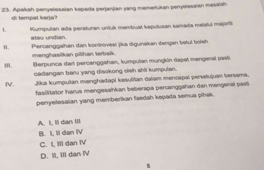 Apakah penyelesaian kepada perjanjian yang memerlukan penyelesaian masalah
di tempat kerja?
1. Kumpulan ada peraturan untuk membuat keputusan samada melalui majoriti
atau undian.
1. Percanggahan dan kontrovesi jika digunakan dengan betul boleh
menghasilkan pilihan terbaik.
Berpunca dari percanggahan, kumpulan mungkin dapat mengenal pasti
cadangan baru yang disokong oleh ahli kumpulan.
IV. Jika kumpulan menghadapi kesulitan dalam mencapai persetujuan bersama,
fasilitator harus mengesahkan beberapa percanggahan dan mengenal pasti
penyelesaian yang memberikan faedah kepada semua pihak.
A. I, II dan III
B. I, II dan IV
C. I, III dan IV
D. II, III dan IV
8