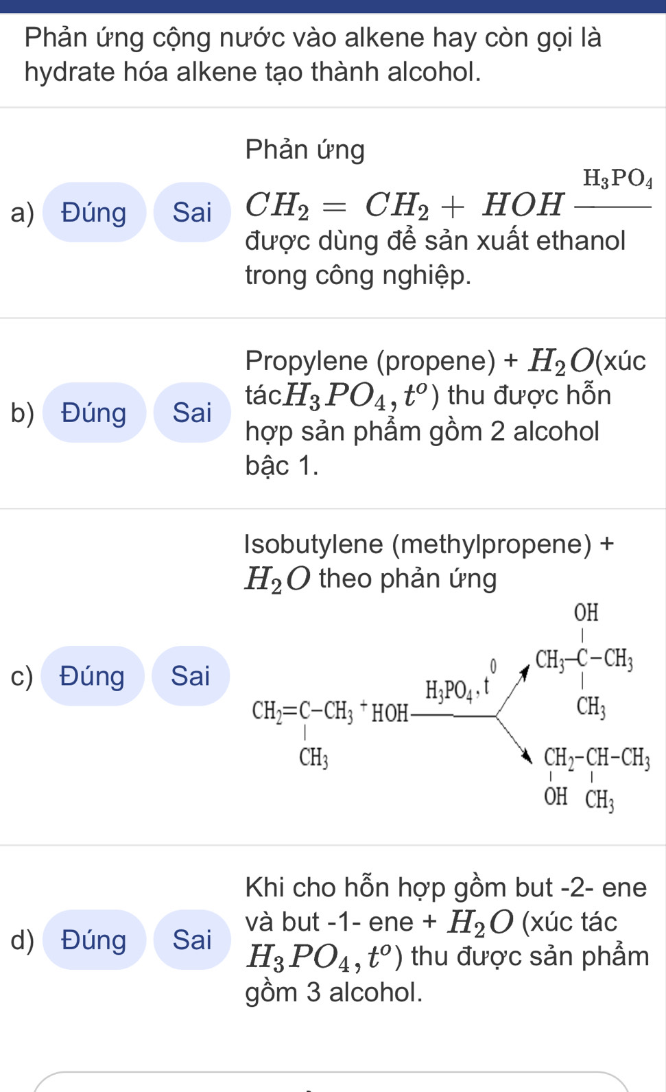 Phản ứng cộng nước vào alkene hay còn gọi là
hydrate hóa alkene tạo thành alcohol.
Phản ứng
a) Đúng Sai CH_2=CH_2+HOHxrightarrow H_3PO_4
được dùng để sản xuất ethanol
trong công nghiệp.
Propylene (propene) +H_2O(xuc
b) Đúng Sai tác H_3PO_4,t^o) thu được hỗn
hợp sản phẩm gồm 2 alcohol
bậc 1.
Isobutylene (methylpropene) +
H_2O theo phản ứng
c) Đúng Sai
Khi cho hỗn hợp gồm but -2- ene
d) Đúng Sai và but -1- ene +H_2O (xúc tác
H_3PO_4,t^o) thu được sản phẩm
gồm 3 alcohol.