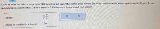 A cyclist rides her bike at a speed of 40 kilometers per hour. What is this speed in miles per hour? How many miles will the cyclist travel in 4 hours? In your 
computations, assume that 1 mife is equal to 1.6 kilometers. Do not round your answers. 
Speed:  mi/b  × 
Distance traveled in 4 hours : rni