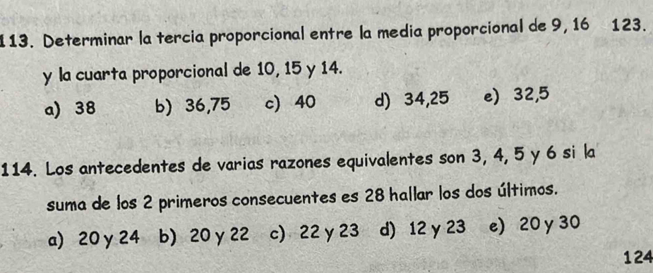 Determinar la tercia proporcional entre la media proporcional de 9, 16 123.
y la cuarta proporcional de 10, 15 y 14.
a) 38 b) 36,75 c) 40 d) 34,25 e) 32, 5
114. Los antecedentes de varias razones equivalentes son 3, 4, 5 y 6 si la
suma de los 2 primeros consecuentes es 28 hallar los dos últimos.
a) 20 y 24 b) 20 γ 22 c) 22 y 23 d) 12 y 23 e) 20 y 30
124