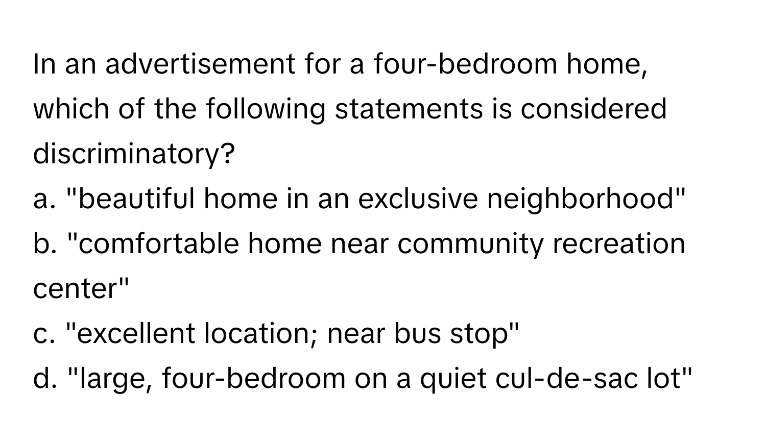 In an advertisement for a four-bedroom home, which of the following statements is considered discriminatory?

a. "beautiful home in an exclusive neighborhood" 
b. "comfortable home near community recreation center" 
c. "excellent location; near bus stop"
d. "large, four-bedroom on a quiet cul-de-sac lot"