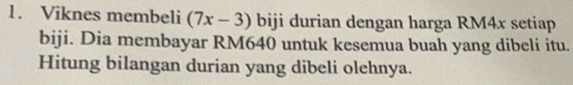 Viknes membeli (7x-3) biji durian dengan harga RM4x setiap 
biji. Dia membayar RM640 untuk kesemua buah yang dibeli itu. 
Hitung bilangan durian yang dibeli olehnya.