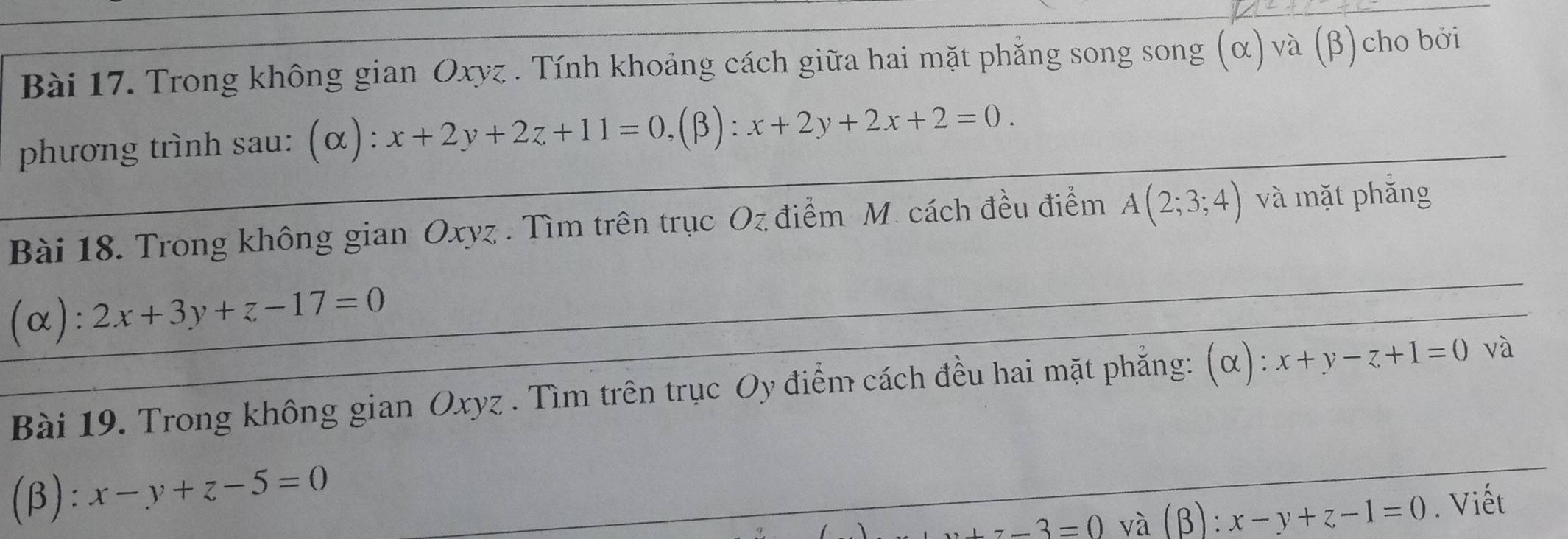 Trong không gian Oxyz. Tính khoảng cách giữa hai mặt phẳng song song (α) và (β)cho bởi 
phương trình sau: (α): x+2y+2z+11=0, IR x+2y+2x+2=0. 
Bài 18. Trong không gian Oxyz. Tìm trên trục Oz điểm M. cách đều điểm A(2;3;4) và mặt phǎng 
(α): 2x+3y+z-17=0
Bài 19. Trong không gian Oxyz. Tìm trên trục Oy điểm cách đều hai mặt phẳng: (α): x+y-z+1=0 và 
(β): x-y+z-5=0
+z-3=0 và (beta ):x-y+z-1=0. Viết