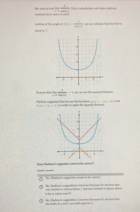 We want to find limlimits _xto 0 x/sin (x) . Direct substitution and other algebraic
methads don't seem to work.
Looking at the graph of f(x)= x/sin (x)  , we can eshmote that the limit is
equal to 1.
To preve that limlimits _xto 0 x/sin (x) =1 , we can use the squeeze theorem.
Madison suggested that we use the functions g(x)=-|x|+0.5 and
h(x)=|x|+1 5 in order to apply the squeeze theorem.
Does Madison's suggestion seem to be correct?
Choose 1 asewer
'Yes, Madison's suggestion seems to be correct.
No. Madison's sucgestion is incorrect because it's not true that
one function is always below f and one function is always above
it for x -values near 0.
No, Madison's suggestion is incorrect because it's not true that
the limits of g and h are both equal to 1.