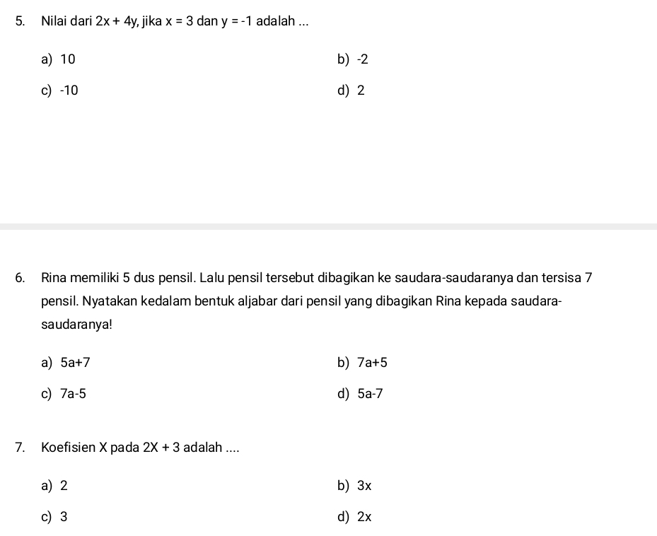 Nilai dari 2x+4y , jika x=3 dan y=-1 adalah ...
a) 10 b) -2
c) -10 d) 2
6. Rina memiliki 5 dus pensil. Lalu pensil tersebut dibagikan ke saudara-saudaranya dan tersisa 7
pensil. Nyatakan kedalam bentuk aljabar dari pensil yang dibagikan Rina kepada saudara-
saudaranya!
a) 5a+7 b) 7a+5
c) 7a-5 d) 5a-7
7. Koefisien X pada 2X+3 adalah ....
a) 2 b) 3x
c) 3 d) 2x