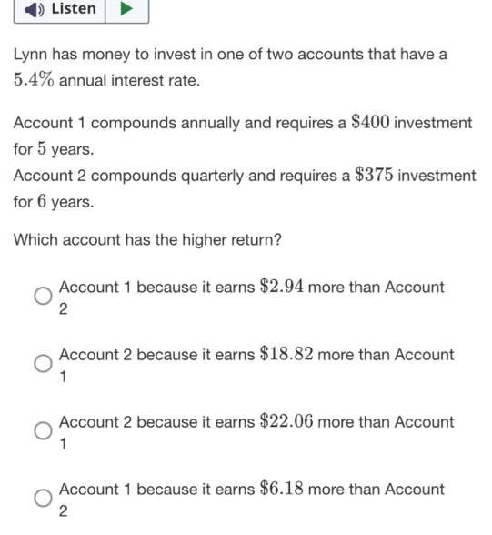 Listen
Lynn has money to invest in one of two accounts that have a
5.4% annual interest rate.
Account 1 compounds annually and requires a $400 investment
for 5 years.
Account 2 compounds quarterly and requires a $375 investment
for 6 years.
Which account has the higher return?
Account 1 because it earns $2.94 more than Account
2
Account 2 because it earns $18.82 more than Account
1
Account 2 because it earns $22.06 more than Account
1
Account 1 because it earns $6.18 more than Account
2