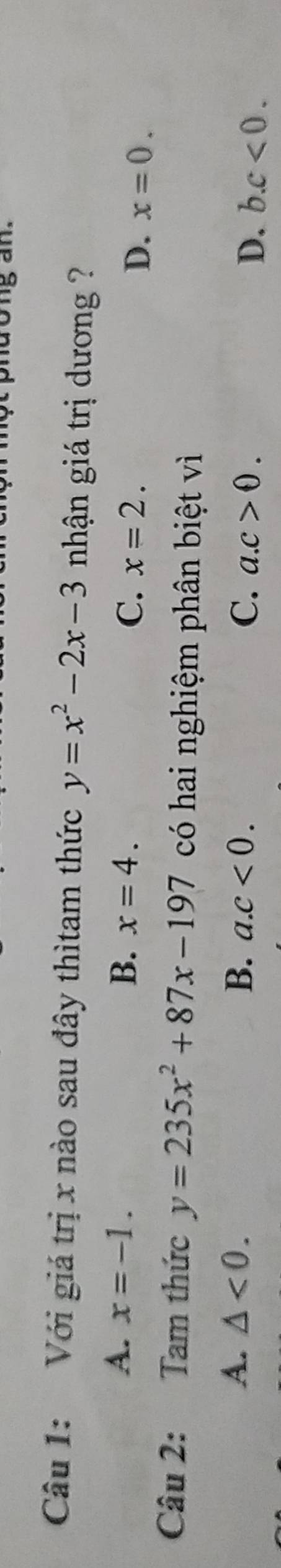 Với giá trị x nào sau đây thìtam thức y=x^2-2x-3 nhận giá trị dương ?
A. x=-1. B. x=4. C. x=2. D. x=0. 
Câu 2: Tam thức y=235x^2+87x-197 có hai nghiệm phân biệt vì
A. △ <0</tex>. B. a. c<0</tex>. C. a. c>0.
D. b. c<0</tex>.