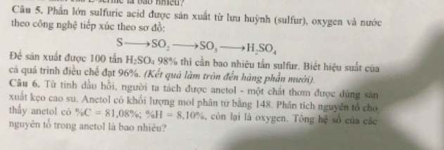 te l bao nned ? 
Câu 5. Phần lớn sulfuric acid được sản xuất từ lưu huỳnh (sulfur), oxygen và nước 
theo công nghệ tiếp xúc theo sơ đồ:
Sto SO_2to SO_3to H_2SO_4
Đề sản xuất được 100 tấn H_2SO_49 8% thì cần bao nhiêu tần sulfur. Biết hiệu suất của 
cả quả trình điều chế đạt 96%. (Kết quả làm tròn đến hàng phần mười). 
Câu 6, Từ tinh dầu hỗi, người tạ tách được anetol - một chất thơm được dùng sản 
xuất kẹo cao su. Anctol có khổi lượng mol phân tứ bằng 148. Phân tich nguyễn tổ cho 
thấy anetol có % C=81,08%; % H=8,10%. , còn lại là oxygen. Tông hệ số của các 
nguyên tổ trong anctol là bao nhiêu?