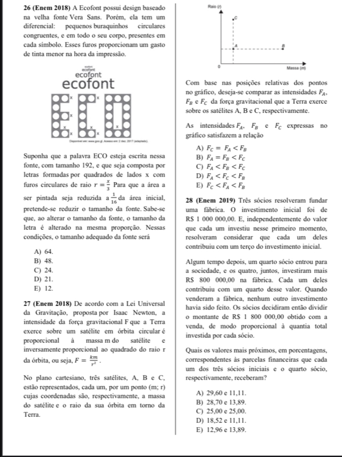 26 (Enem 2018) A Ecofont possui design baseado 
na velha fonte Vera Sans. Porém, ela tem um
diferencial: pequenos buraquinhos circulares
congruentes, e em todo o seu corpo, presentes em
cada símbolo. Esses furos proporcionam um gasto
de tinta menor na hora da impressão.
ecofont
ecofont Com base nas posições relativas dos pontos
no gráfico, deseja-se comparar as intensidades F_A,
F_BeF_C da força gravitacional que a Terra exerce
sobre os satélites A, B e C, respectivamente.
As intensidades F_A,F_B e F_C expressas no
gráfico satisfazem a relação
A) F_C=F_A
Suponha que a palavra ECO esteja escrita nessa B) F_A=F_B
fonte, com tamanho 192, e que seja composta por C) F_A
letras formadas por quadrados de lados x com D) F_A
furos circulares de raio r= x/3 Para que a área a E) F_C
ser pintada seja reduzida a 1/16  da área inicial,  28 (Enem 2019) Três sócios resolveram fundar
pretende-se reduzir o tamanho da fonte. Sabe-se uma fábrica. O investimento inicial foi de
que, ao alterar o tamanho da fonte, o tamanho da R$ 1 000 000,00. E, independentemente do valor
letra é alterado na mesma proporção. Nessas que cada um investiu nesse primeiro momento,
condições, o tamanho adequado da fonte será resolveram considerar que cada um deles
contribuiu com um terço do investimento inicial.
A) 64.
B) 48. Algum tempo depois, um quarto sócio entrou para
C) 24. a sociedade, e os quatro, juntos, investiram mais
D) 21. R$ 800 000,00 na fábrica. Cada um deles
E) 12. contribuiu com um quarto desse valor. Quando
venderam a fábrica, nenhum outro investimento
27 (Enem 2018) De acordo com a Lei Universal havia sido feito. Os sócios decidiram então dividir
da Gravitação, proposta por Isaac Newton, a o montante de R$ 1 800 000,00 obtido com a
intensidade da força gravitacional F que a Terra venda, de modo proporcional à quantia total
exerce sobre um satélite em órbita circular é
proporcional à massa m do satélite e investida por cada sócio.
inversamente proporcional ao quadrado do raio r Quais os valores mais próximos, em porcentagens,
da órbita, ou seja, F= km/r^2 . correspondentes às parcelas financeiras que cada
um dos três sócios iniciais e o quarto sócio,
No plano cartesiano, três satélites, A, B e C, respectivamente, receberam?
estão representados, cada um, por um ponto (m;r)
cujas coordenadas são, respectivamente, a massa A) 29,60 e 11,11.
do satélite e o raio da sua órbita em torno da B) 28,70 e 13,89.
Terra. C) 25,00 e 25,00.
D) 18,52 e 11,11.
E) 12,96 e 13,89.