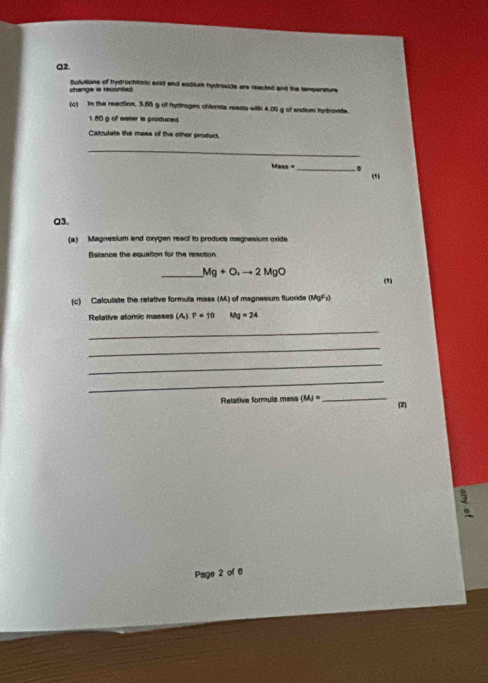 Solutions of tydrochlorc acid and eadum hydrouide are reacted and the tempersture 
change is recorded. 
(c) In the reaction, 3.65 g of hydrogen chloride reacts with 4.00 g of sndium hydrovde.
1.80 g of water is produced 
Calculate the mass of the other product 
_ 
_ Mass=
。 
(1) 
Q3. 
(a) Magnesium and oxygen react to produce magnesium oxide 
Balance the equation for the reaction 
_ Mg+O_2to 2MgO
(1) 
(c) Calculate the refetive formula mass (M) of magnesium fluorde (MgFz) 
Relative alomic masses (A) F=19 Mg=24
_ 
_ 
_ 
_ 
Relative formula mess (M_i)= _ 
(2) 
Page 2 of 6