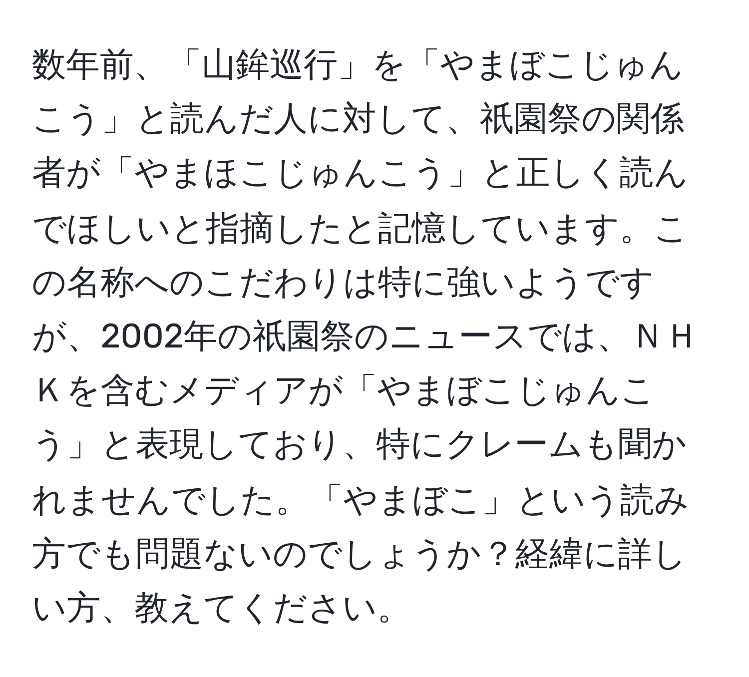 数年前、「山鉾巡行」を「やまぼこじゅんこう」と読んだ人に対して、祇園祭の関係者が「やまほこじゅんこう」と正しく読んでほしいと指摘したと記憶しています。この名称へのこだわりは特に強いようですが、2002年の祇園祭のニュースでは、ＮＨＫを含むメディアが「やまぼこじゅんこう」と表現しており、特にクレームも聞かれませんでした。「やまぼこ」という読み方でも問題ないのでしょうか？経緯に詳しい方、教えてください。