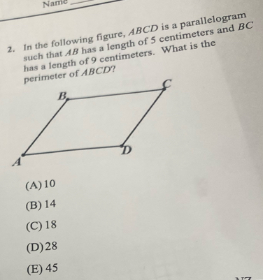 Name_
2. In the following figure, ABCD is a parallelogram
such that AB has a length of 5 centimeters and BC
has a length of 9 centimeters. What is the
(A) 10
(B) 14
(C) 18
(D) 28
(E) 45